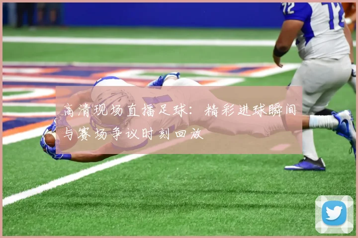 高清现场直播足球：精彩进球瞬间与赛场争议时刻回放
