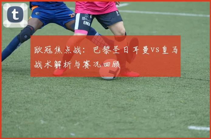 欧冠焦点战：巴黎圣日耳曼vs皇马战术解析与赛况回顾