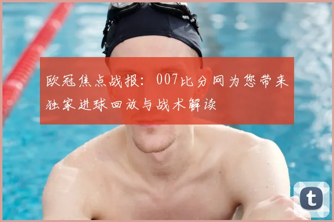 欧冠焦点战报：007比分网为您带来独家进球回放与战术解读