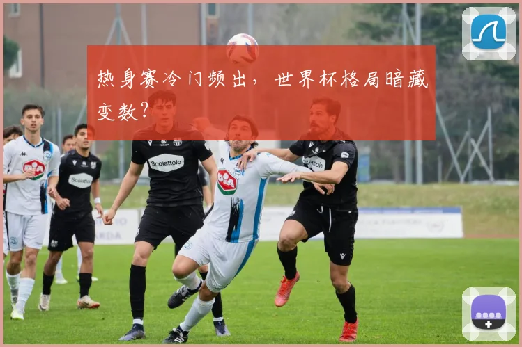 热身赛冷门频出，世界杯格局暗藏变数？