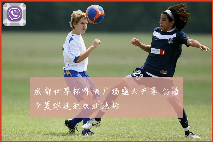 成都世界杯啤酒广场盛大开幕 打造今夏球迷狂欢新地标