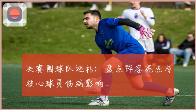 决赛圈球队巡礼：盘点阵容亮点与核心球员伤病影响