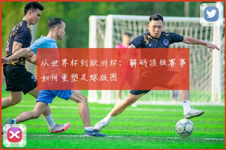 从世界杯到欧洲杯：解码顶级赛事如何重塑足球版图