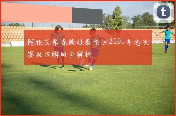 阿伦艾弗森跨过泰伦卢2001年总决赛经典瞬间全解析
