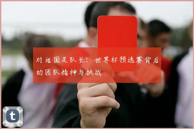 对话国足队长：世界杯预选赛背后的团队精神与挑战