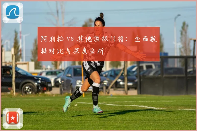阿利松 vs 其他顶级门将：全面数据对比与深度分析