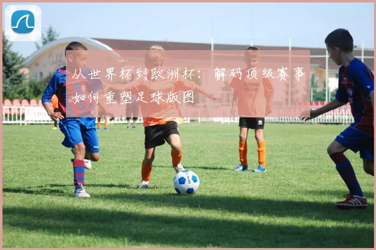 从世界杯到欧洲杯：解码顶级赛事如何重塑足球版图