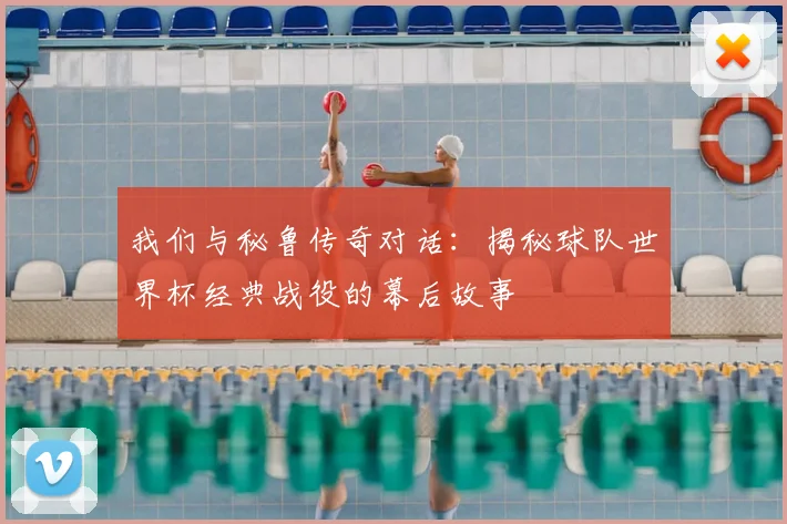 我们与秘鲁传奇对话:揭秘球队世界杯经典战役的幕后故事
