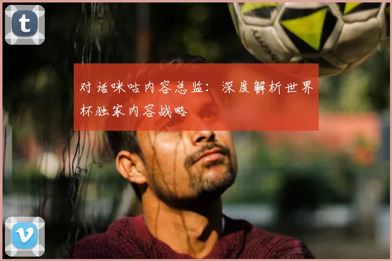 对话咪咕内容总监：深度解析世界杯独家内容战略