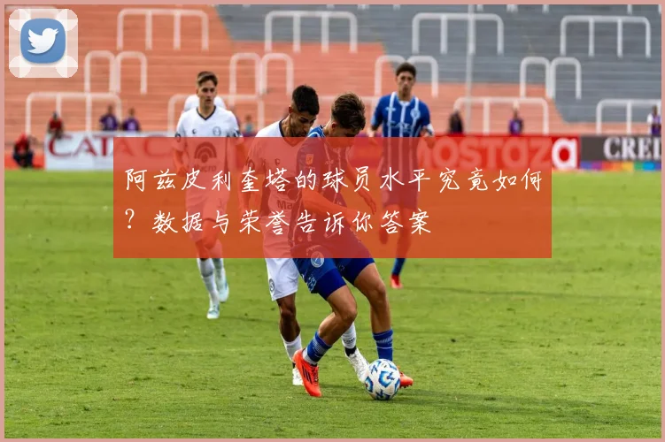 阿兹皮利奎塔的球员水平究竟如何？数据与荣誉告诉你答案