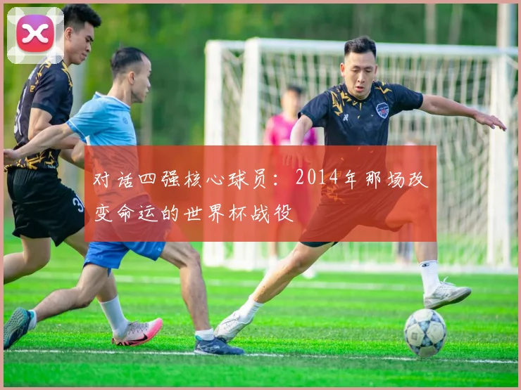 对话四强核心球员：2014年那场改变命运的世界杯战役