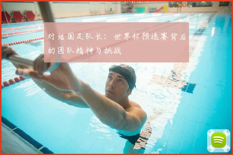 对话国足队长：世界杯预选赛背后的团队精神与挑战